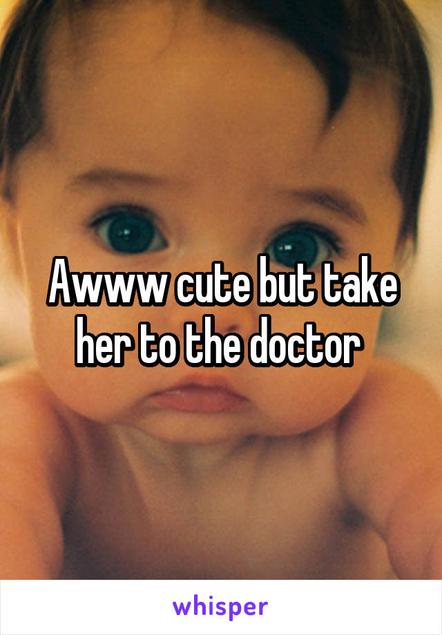 Awww cute but take her to the doctor 