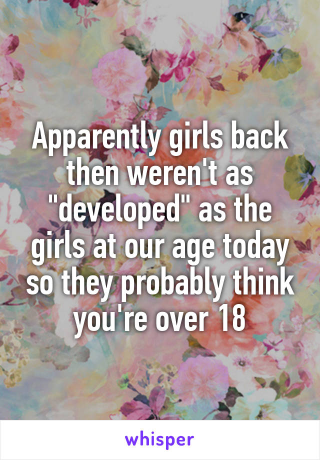 Apparently girls back then weren't as "developed" as the girls at our age today so they probably think you're over 18