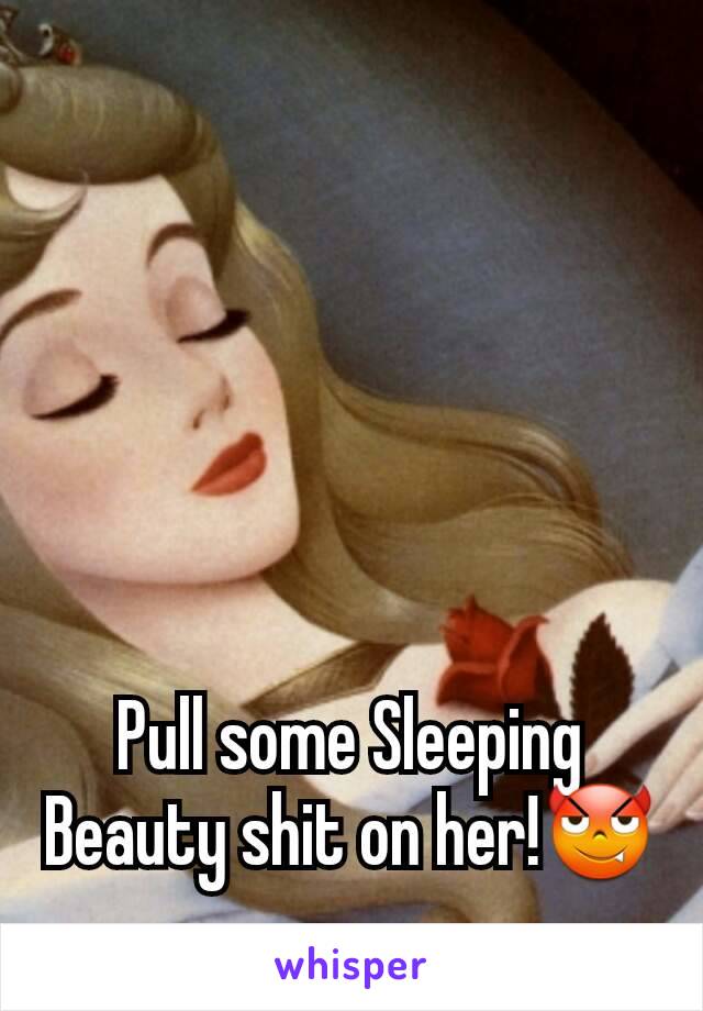 Pull some Sleeping Beauty shit on her!😈