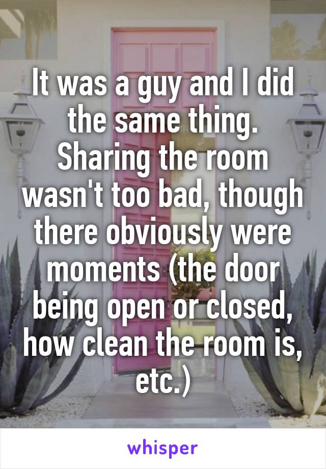 It was a guy and I did the same thing. Sharing the room wasn't too bad, though there obviously were moments (the door being open or closed, how clean the room is, etc.)