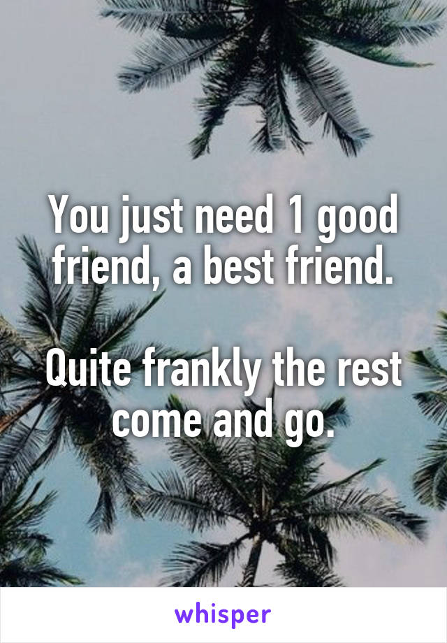You just need 1 good friend, a best friend.

Quite frankly the rest come and go.