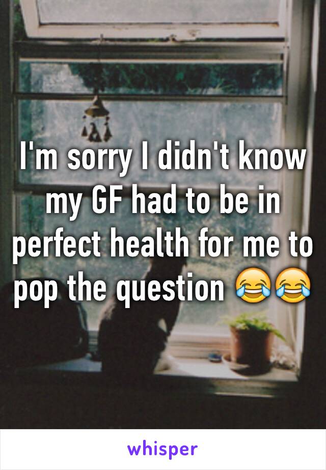 I'm sorry I didn't know my GF had to be in perfect health for me to pop the question 😂😂