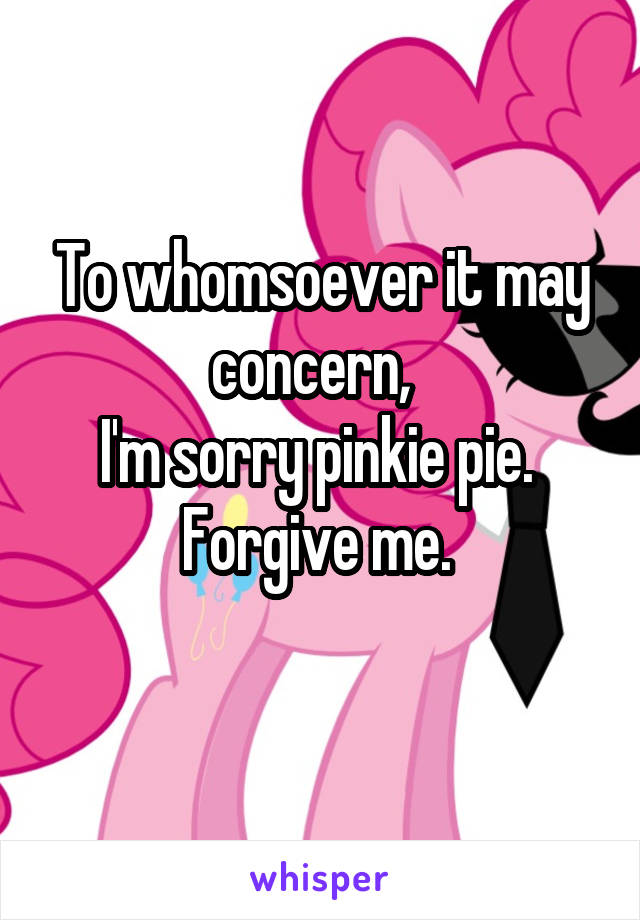 To whomsoever it may concern,  
I'm sorry pinkie pie. 
Forgive me. 

