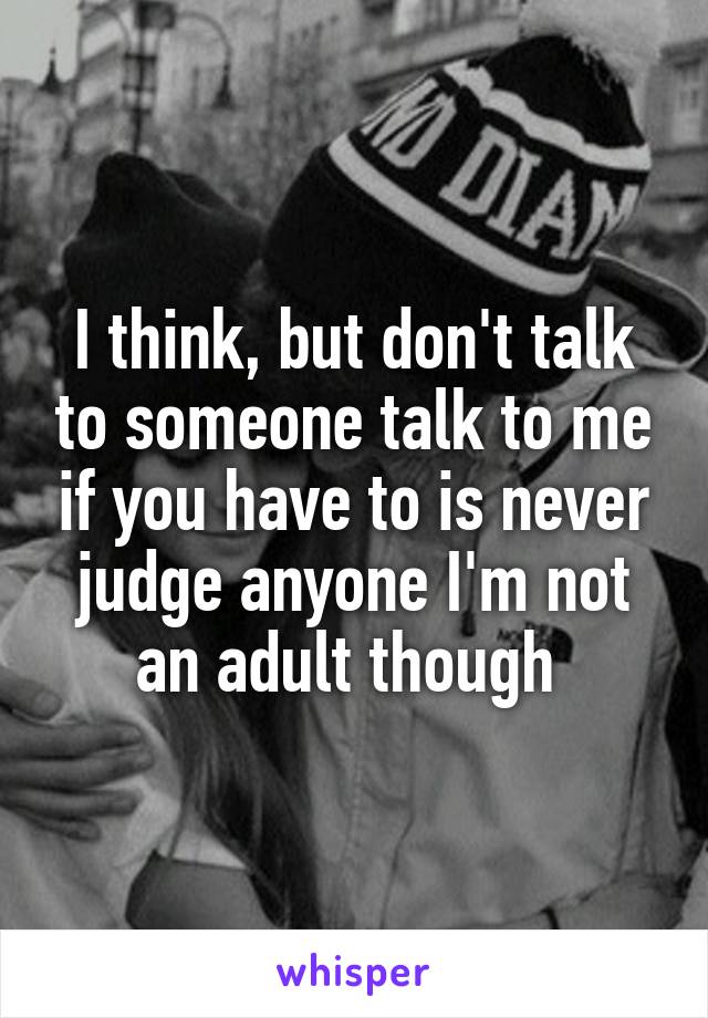 I think, but don't talk to someone talk to me if you have to is never judge anyone I'm not an adult though 