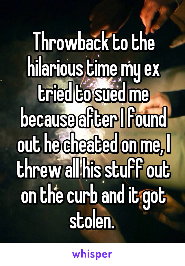 Throwback to the hilarious time my ex tried to sued me because after I found out he cheated on me, I threw all his stuff out on the curb and it got stolen. 