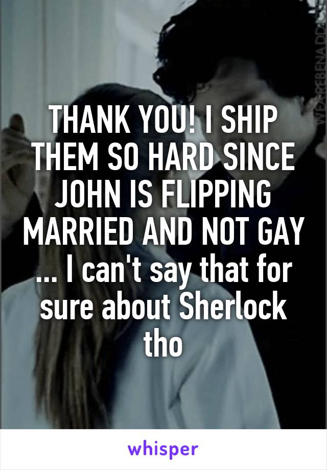 THANK YOU! I SHIP THEM SO HARD SINCE JOHN IS FLIPPING MARRIED AND NOT GAY ... I can't say that for sure about Sherlock tho