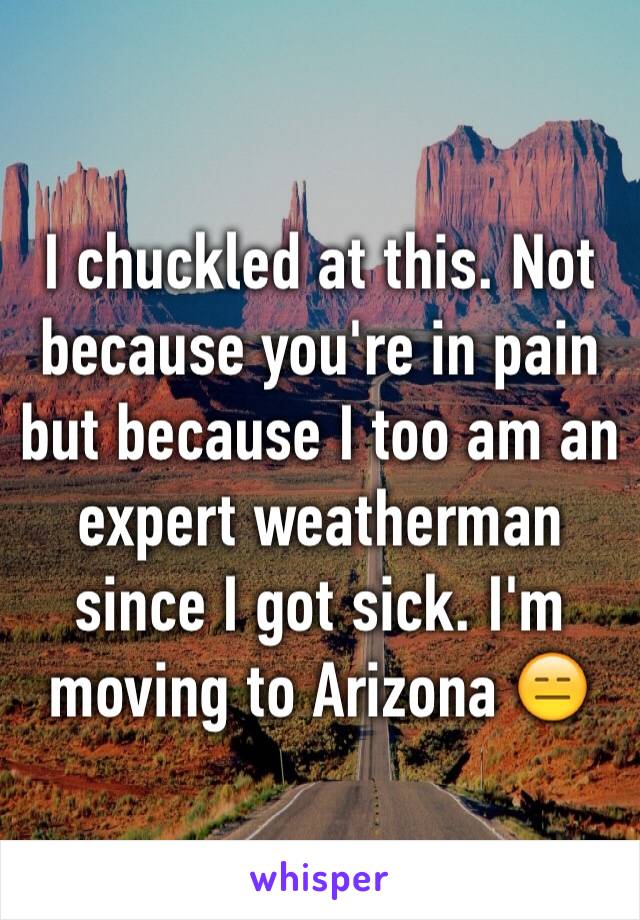 I chuckled at this. Not because you're in pain but because I too am an expert weatherman since I got sick. I'm moving to Arizona 😑