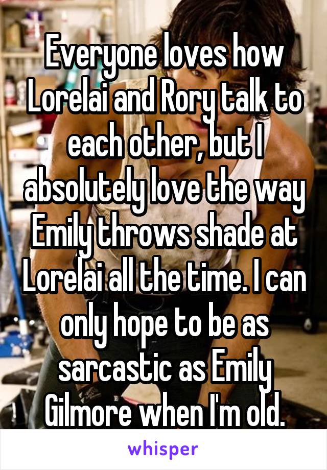 Everyone loves how Lorelai and Rory talk to each other, but I absolutely love the way Emily throws shade at Lorelai all the time. I can only hope to be as sarcastic as Emily Gilmore when I'm old.