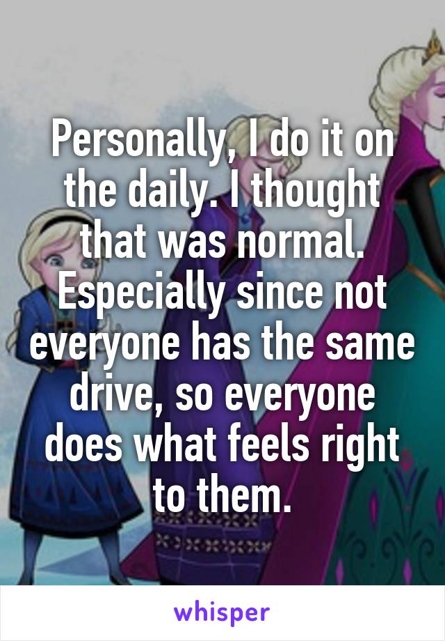 Personally, I do it on the daily. I thought that was normal. Especially since not everyone has the same drive, so everyone does what feels right to them.