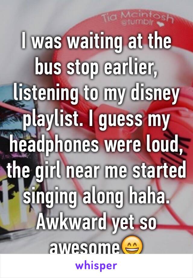 I was waiting at the bus stop earlier, listening to my disney playlist. I guess my headphones were loud, the girl near me started singing along haha. Awkward yet so awesome😄