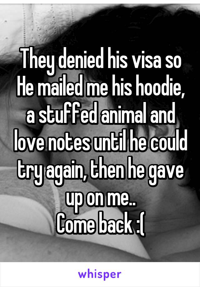 They denied his visa so He mailed me his hoodie, a stuffed animal and love notes until he could try again, then he gave up on me..
Come back :(
