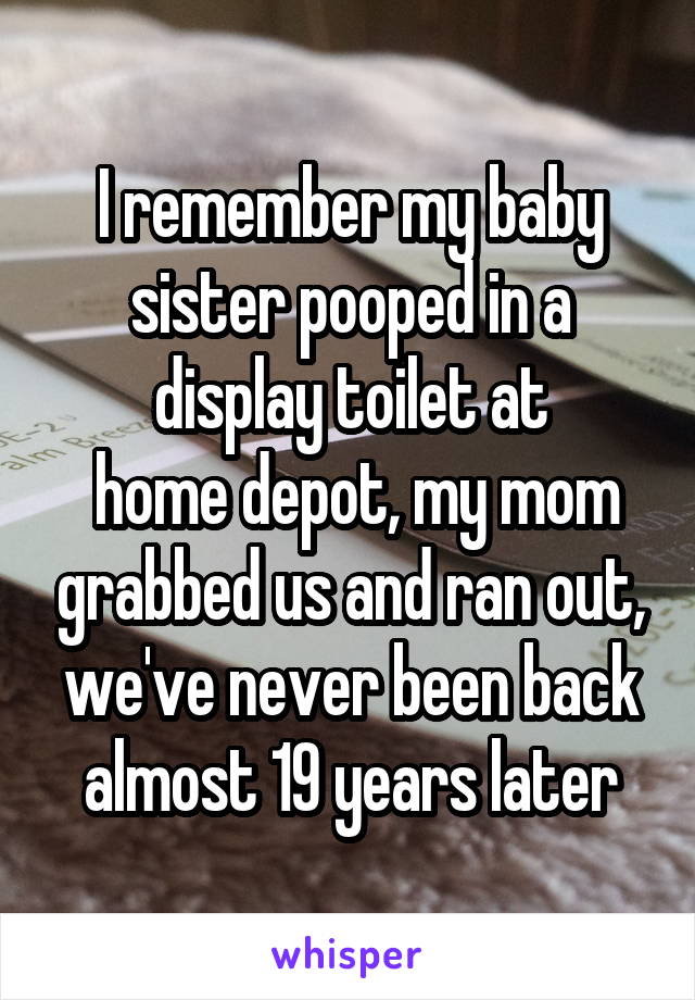 I remember my baby sister pooped in a display toilet at
 home depot, my mom grabbed us and ran out, we've never been back almost 19 years later
