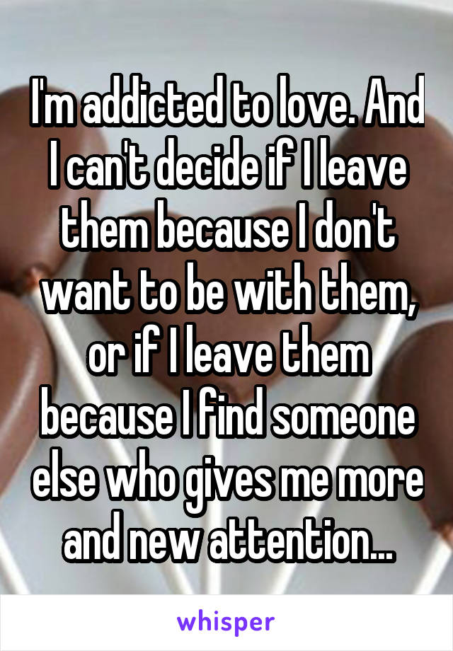 I'm addicted to love. And I can't decide if I leave them because I don't want to be with them, or if I leave them because I find someone else who gives me more and new attention...