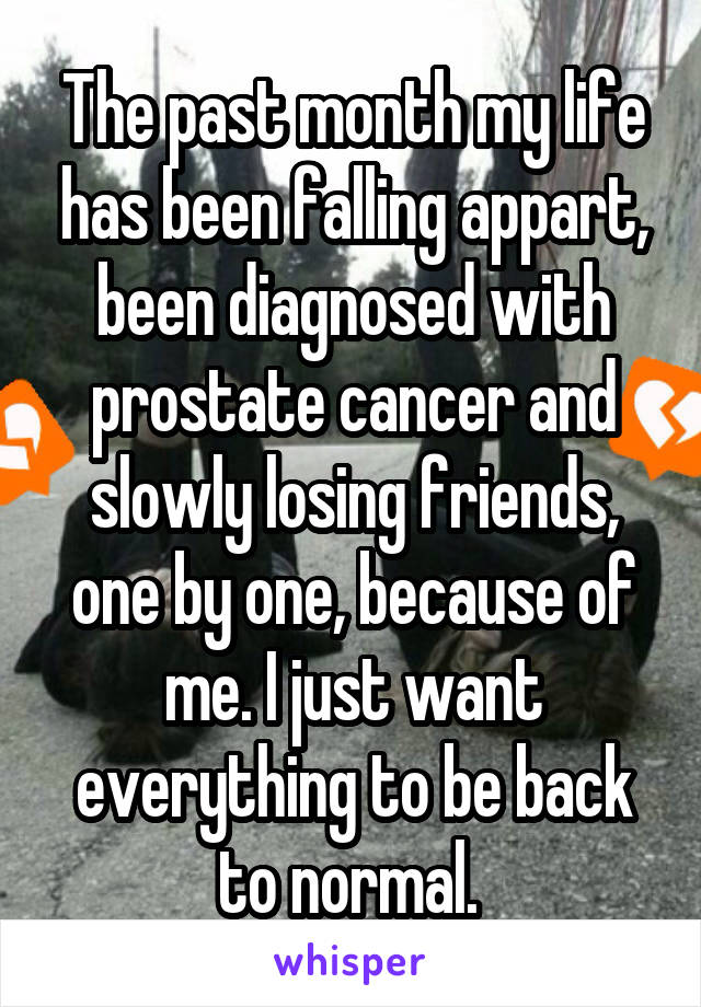 The past month my life has been falling appart, been diagnosed with prostate cancer and slowly losing friends, one by one, because of me. I just want everything to be back to normal. 