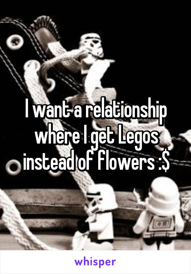 I want a relationship where I get Legos instead of flowers :$