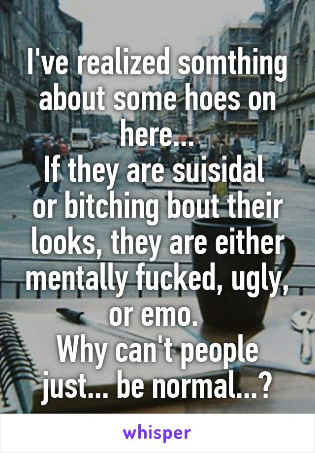 I've realized somthing about some hoes on here...
If they are suisidal  or bitching bout their looks, they are either mentally fucked, ugly, or emo. 
Why can't people just... be normal...?