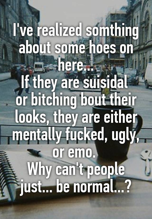 I've realized somthing about some hoes on here...
If they are suisidal  or bitching bout their looks, they are either mentally fucked, ugly, or emo. 
Why can't people just... be normal...?