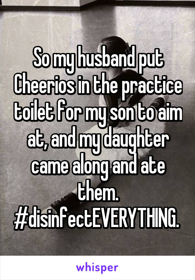 So my husband put Cheerios in the practice toilet for my son to aim at, and my daughter came along and ate them. #disinfectEVERYTHING. 
