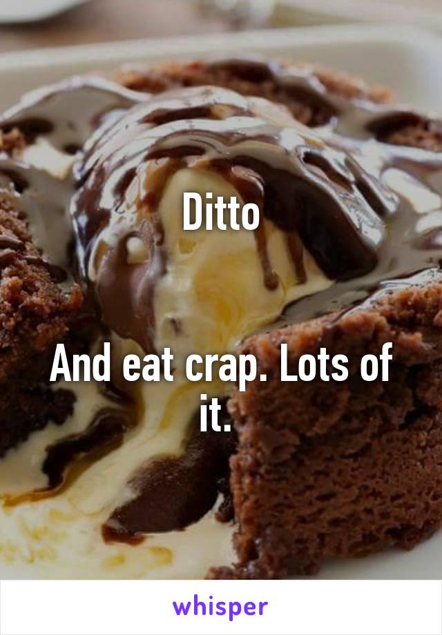 Ditto


And eat crap. Lots of it. 