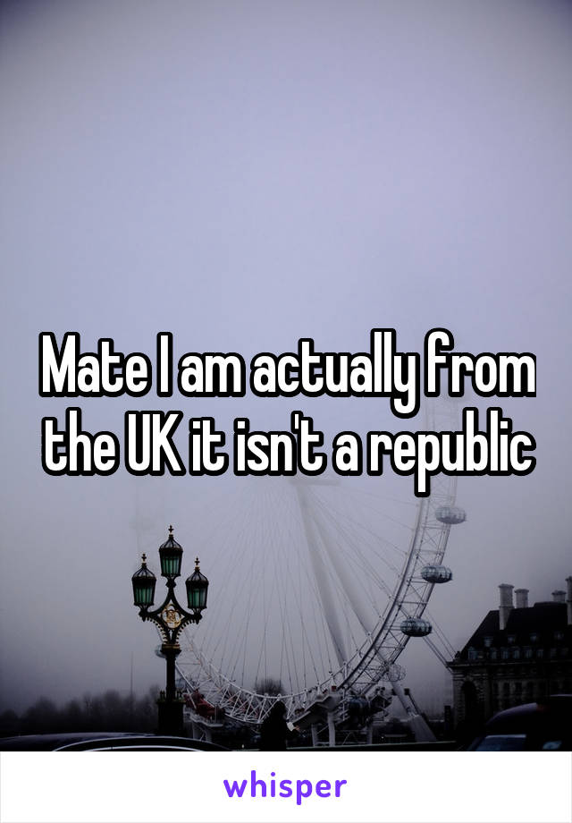 Mate I am actually from the UK it isn't a republic