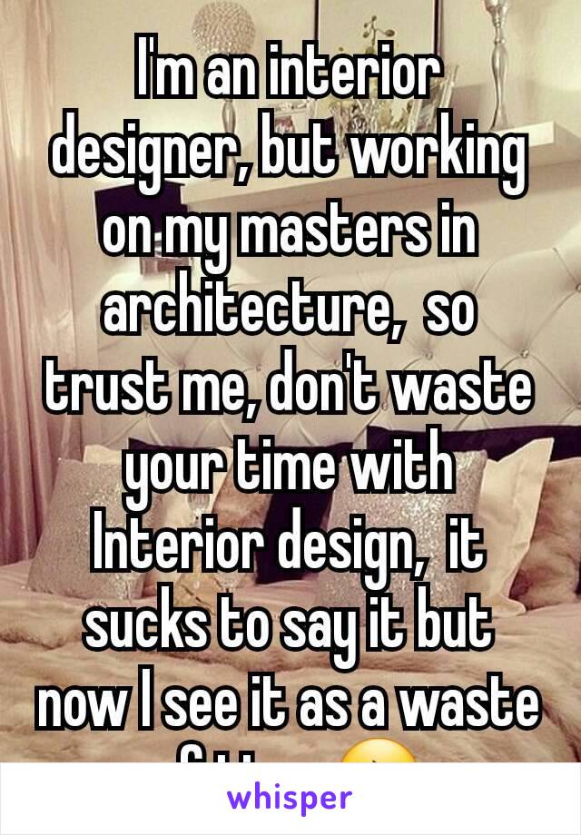 I'm an interior designer, but working on my masters in architecture,  so trust me, don't waste your time with Interior design,  it sucks to say it but now I see it as a waste of time 😔