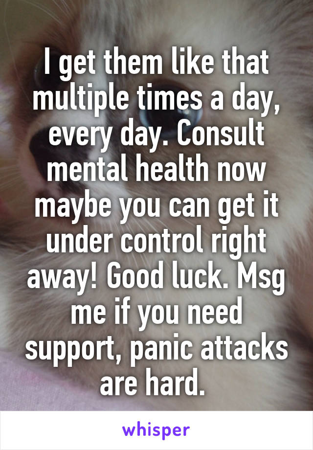 I get them like that multiple times a day, every day. Consult mental health now maybe you can get it under control right away! Good luck. Msg me if you need support, panic attacks are hard. 