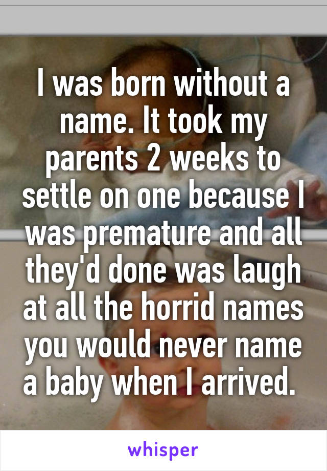 I was born without a name. It took my parents 2 weeks to settle on one because I was premature and all they'd done was laugh at all the horrid names you would never name a baby when I arrived. 