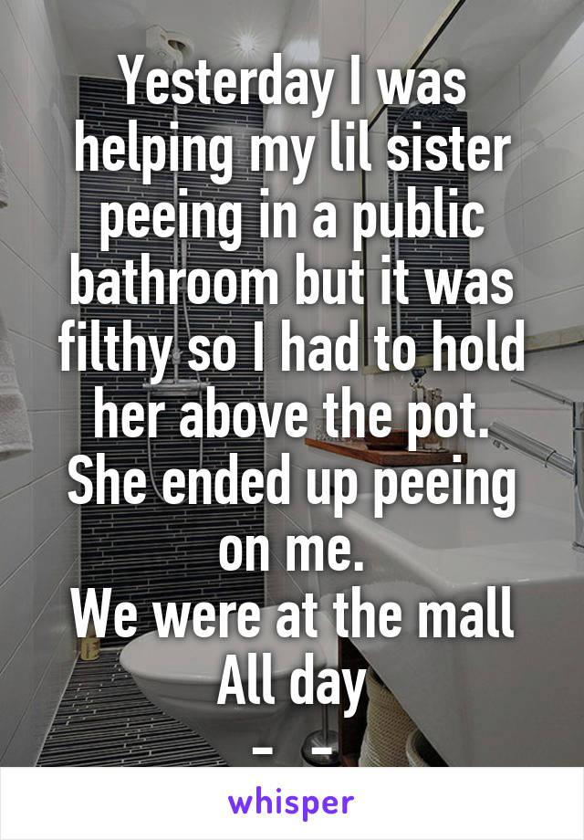 Yesterday I was helping my lil sister peeing in a public bathroom but it was filthy so I had to hold her above the pot.
She ended up peeing on me.
We were at the mall
All day
-_-