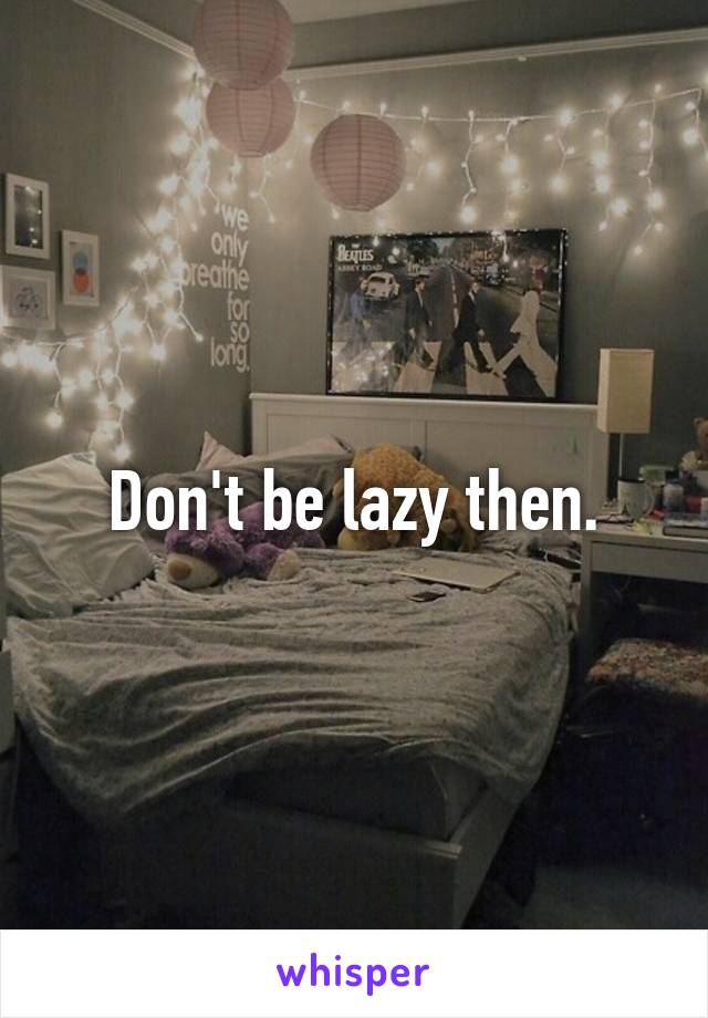 Don't be lazy then.
