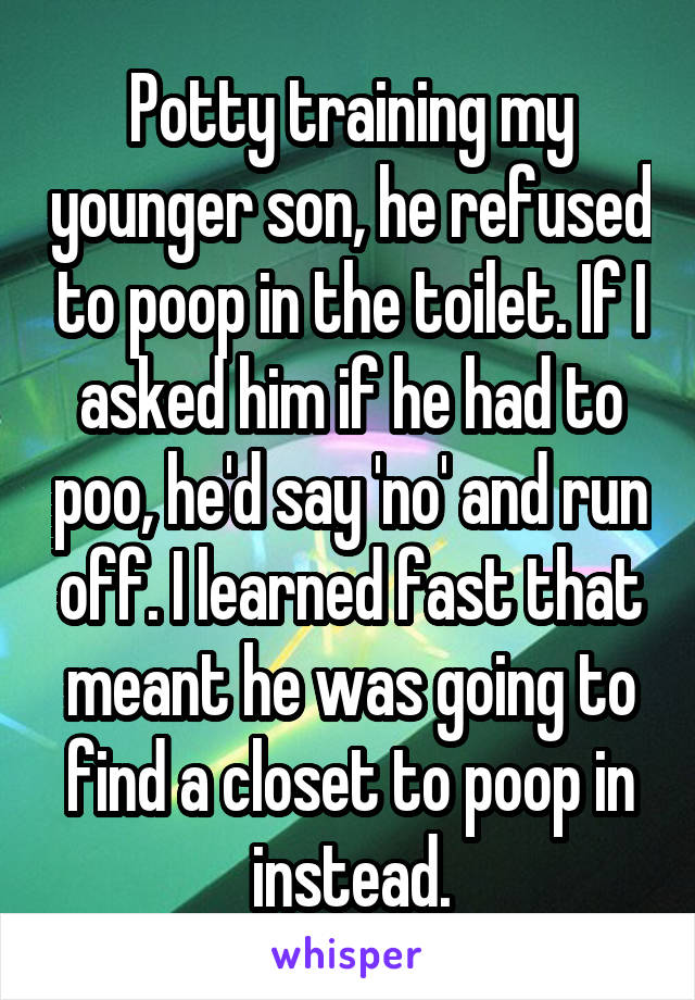 Potty training my younger son, he refused to poop in the toilet. If I asked him if he had to poo, he'd say 'no' and run off. I learned fast that meant he was going to find a closet to poop in instead.