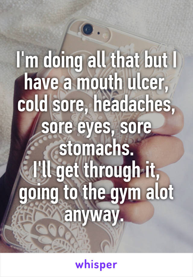 I'm doing all that but I have a mouth ulcer, cold sore, headaches, sore eyes, sore stomachs.
I'll get through it, going to the gym alot anyway. 