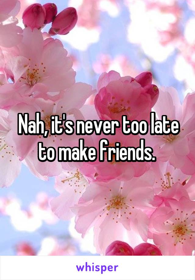 Nah, it's never too late to make friends. 