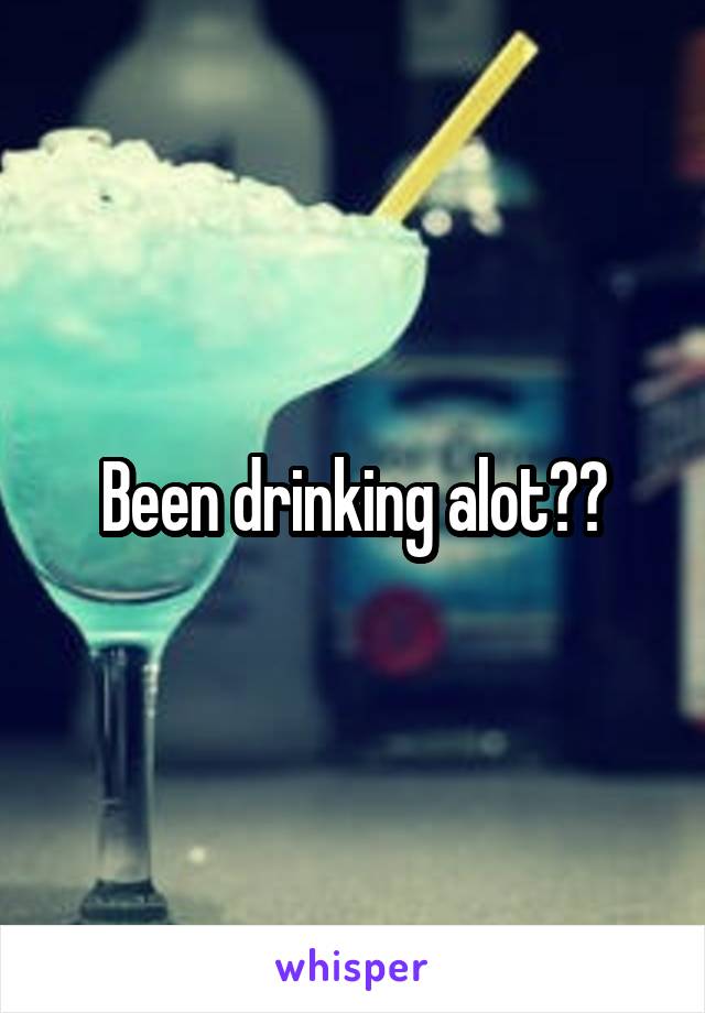 Been drinking alot??