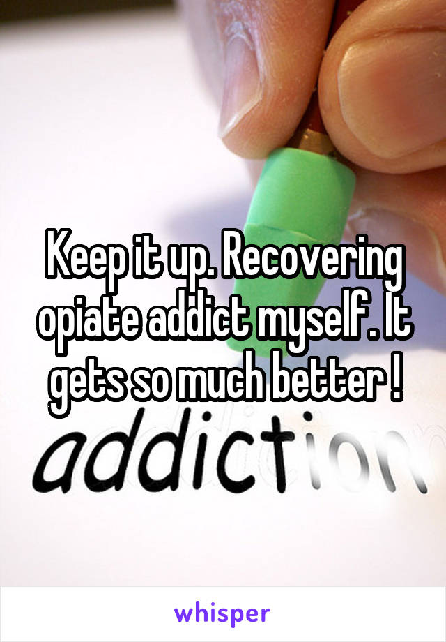 Keep it up. Recovering opiate addict myself. It gets so much better !