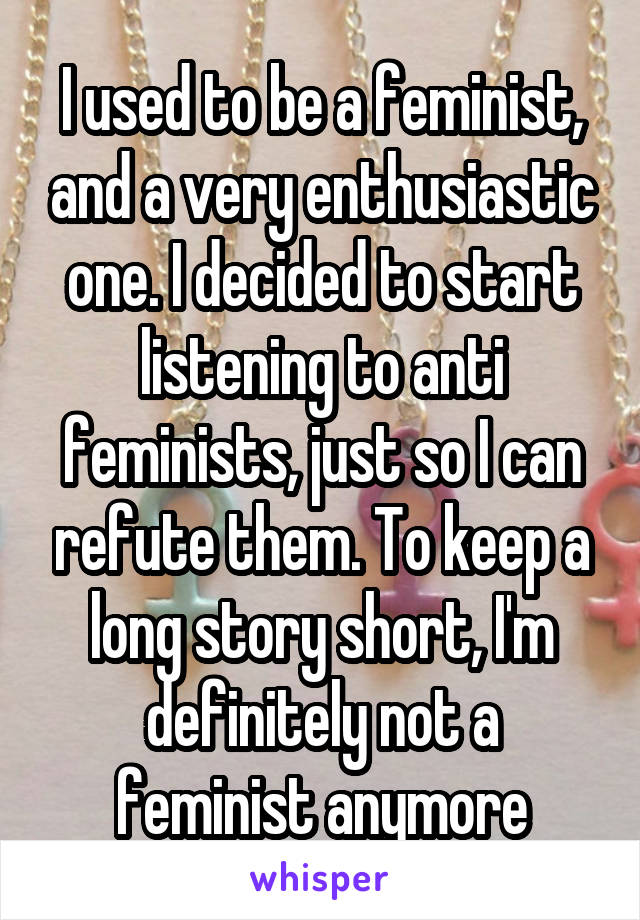 I used to be a feminist, and a very enthusiastic one. I decided to start listening to anti feminists, just so I can refute them. To keep a long story short, I'm definitely not a feminist anymore