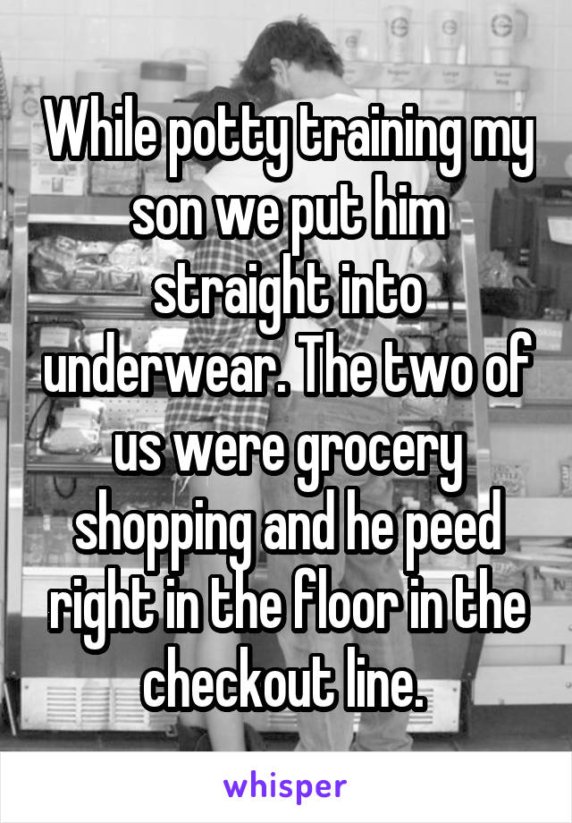 While potty training my son we put him straight into underwear. The two of us were grocery shopping and he peed right in the floor in the checkout line. 