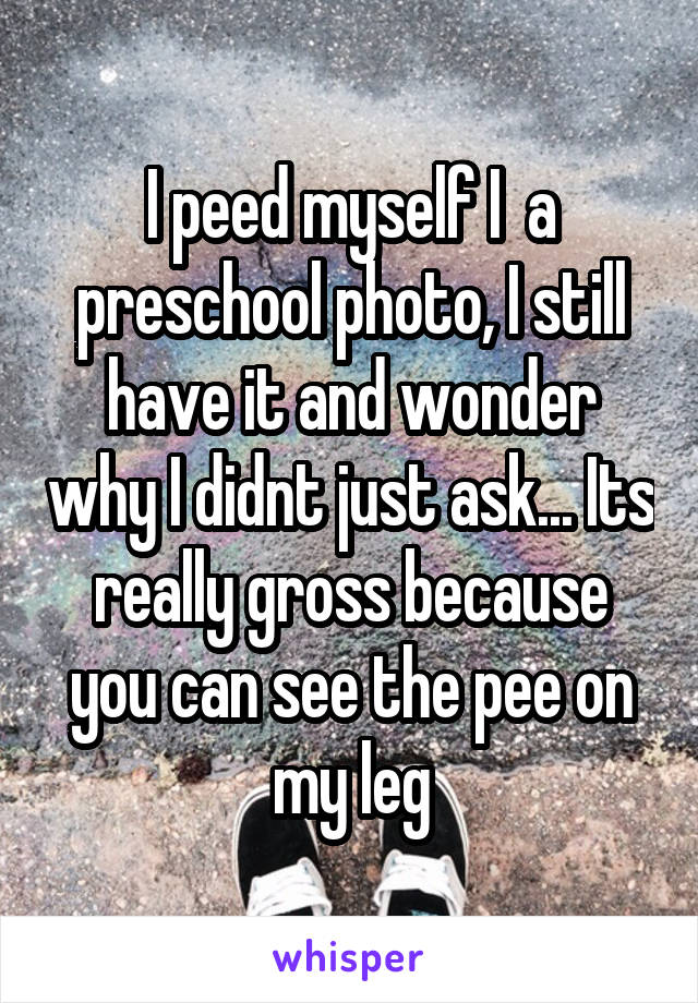 I peed myself I  a preschool photo, I still have it and wonder why I didnt just ask... Its really gross because you can see the pee on my leg