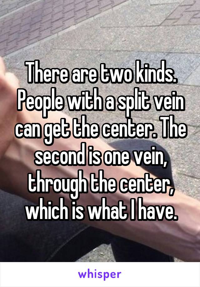 There are two kinds. People with a split vein can get the center. The second is one vein, through the center, which is what I have.