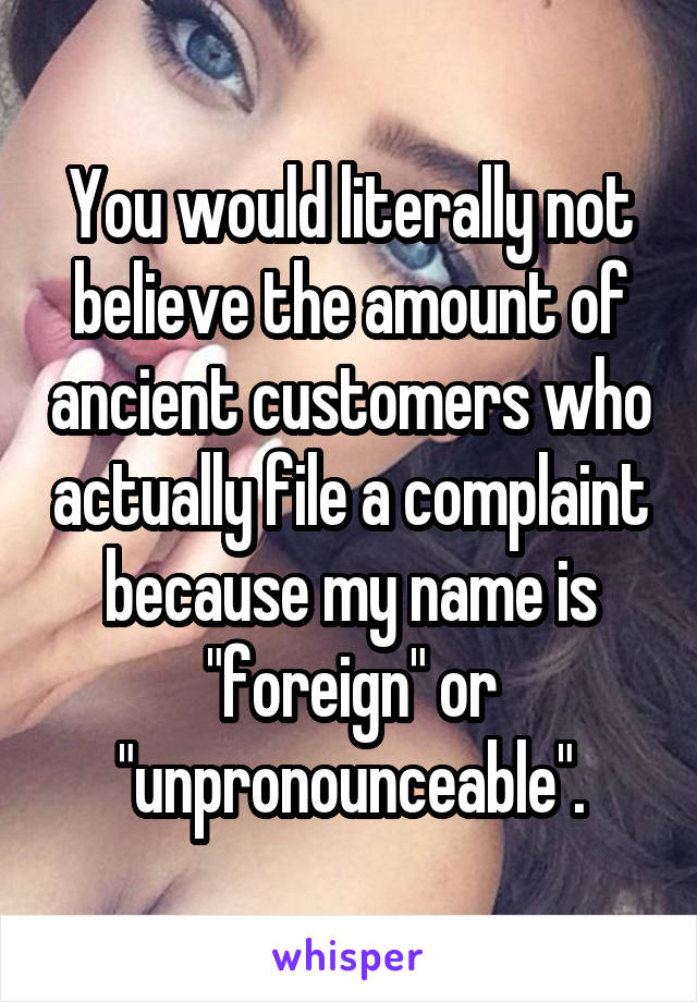 You would literally not believe the amount of ancient customers who actually file a complaint because my name is "foreign" or "unpronounceable".