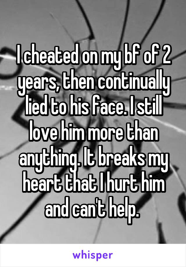 I cheated on my bf of 2 years, then continually lied to his face. I still love him more than anything. It breaks my heart that I hurt him and can't help. 
