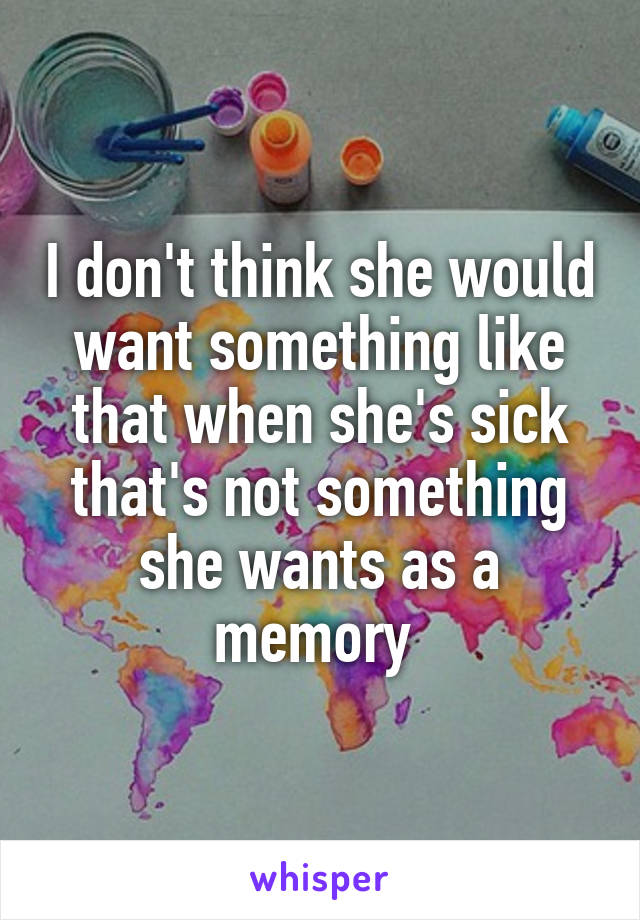 I don't think she would want something like that when she's sick that's not something she wants as a memory 