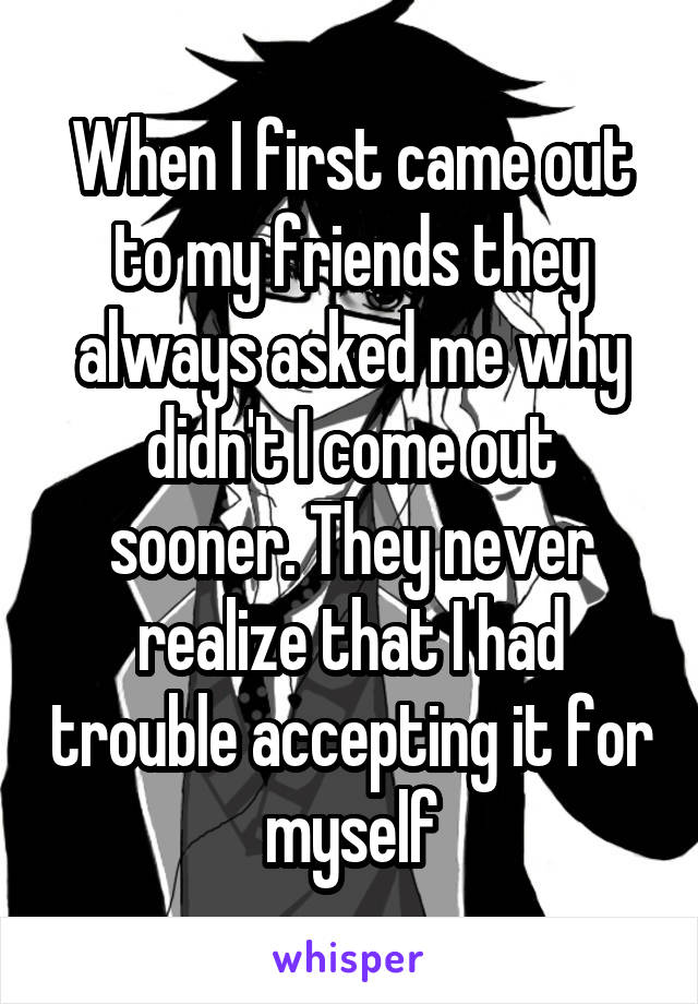 When I first came out to my friends they always asked me why didn't I come out sooner. They never realize that I had trouble accepting it for myself