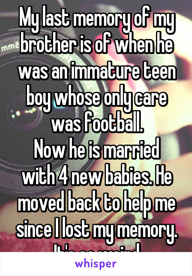 My last memory of my brother is of when he was an immature teen boy whose only care was football.
Now he is married with 4 new babies. He moved back to help me since I lost my memory. It's so weird