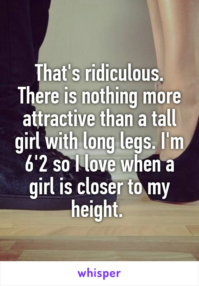 That's ridiculous. There is nothing more attractive than a tall girl with long legs. I'm 6'2 so I love when a girl is closer to my height. 