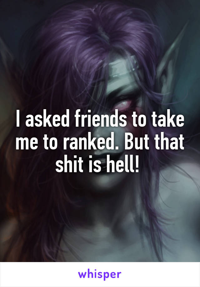 I asked friends to take me to ranked. But that shit is hell! 