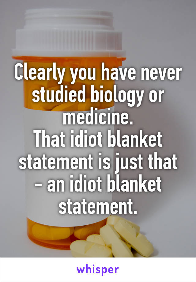 Clearly you have never studied biology or medicine.
That idiot blanket statement is just that - an idiot blanket statement.