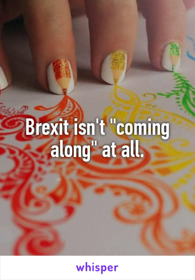 Brexit isn't "coming along" at all.