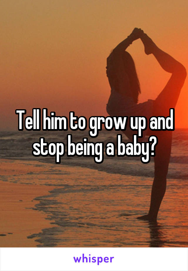 Tell him to grow up and stop being a baby?