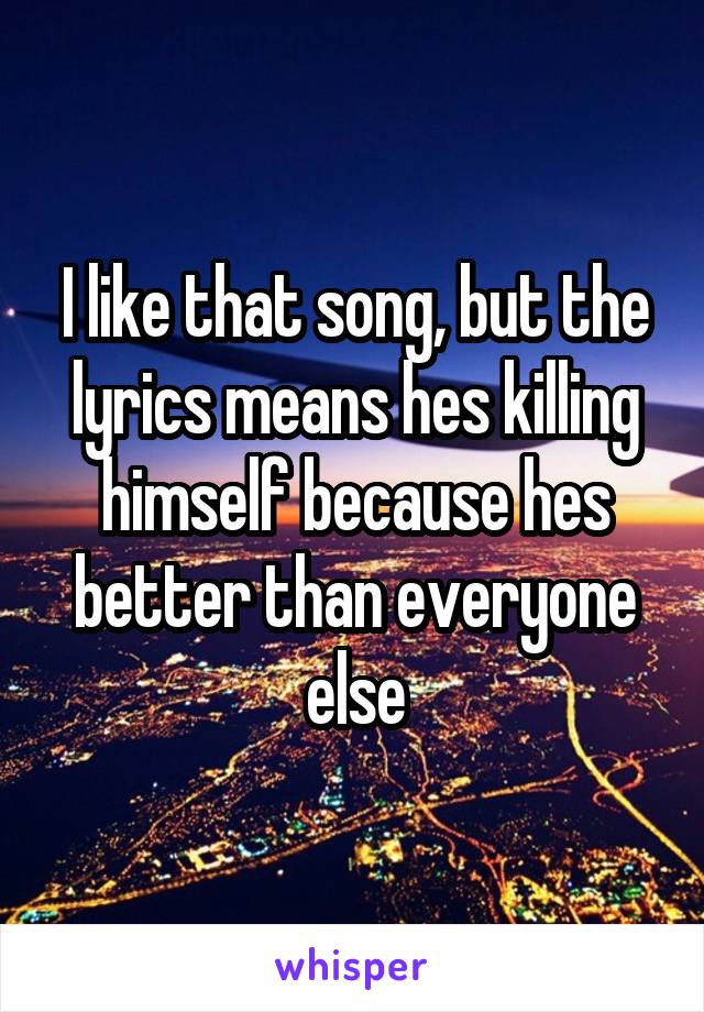 I like that song, but the lyrics means hes killing himself because hes better than everyone else