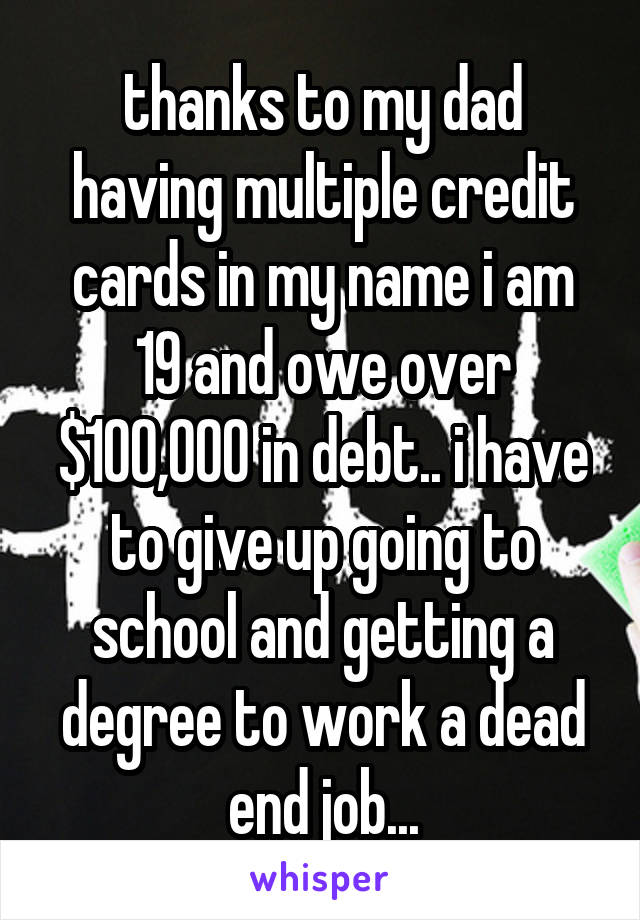 thanks to my dad having multiple credit cards in my name i am 19 and owe over $100,000 in debt.. i have to give up going to school and getting a degree to work a dead end job...